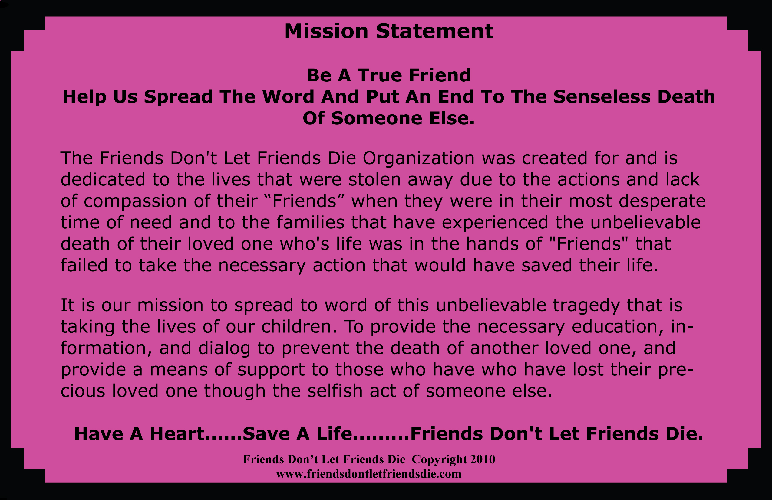 mission statement The friends don't let friends die organization was created for and is dedicated to the lives that were stolen away due to the actions and lack of compassion of the friends when they were in their most desperate time of need and to the families that have experienced the unbelievable death of ther loved one who's life was in the hands of friends that failed to take the necessary action that would have saved their life. It is our mission to spread the word of this unbelievable tragedy that is taking the lives of our children. The Provide the necessary education, information, and dialog to prevent the death of another loved one, and provide a means of support to those who have lost their precious loved one through the selfish act of smeone else. Have a heart save a life friends don't let friends die
